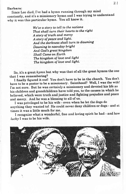 zl  Barbara: Since Lee died, I’ve had a hymn running through my mind  constantly, and it’s a missionary hymn and | was trying to understand why it was this particular hymn. You all know it.  We’ve a story to tell to the nations  That shall turn their hearts to the right Astory of truth and mercy  Astory of peace and light.  ‘And the darkness shall turn to dawning Dawning to noonday bright  And God’s great kingdom  Shall Come on Earth  The kingdom of love and light  The kingdom of love and light.  So, it’s a great hymn but why was that of all the great hymns the one that I was remembering?  1 finally Ggured it out! You dont have to be in the church. You don’t have to be a pastor to be a missionary. Sainthood? Well, I was the wife! I’m not sure. But he was certainly a missionary and devoted his life as his children and grandchildren have told you, to the causes in which he believed, which were truth and justice and fighting prejudice and peace and mercy. And he was a blessing to all of us.  1 was privileged to be his wife - even when he let the dogs do anything they wanted to! He could never deny children or dogs - and at times it was a little much for me.  1 recognize what a wonderful, free and loving spirit he had - and how lucky I was to be his wife.  